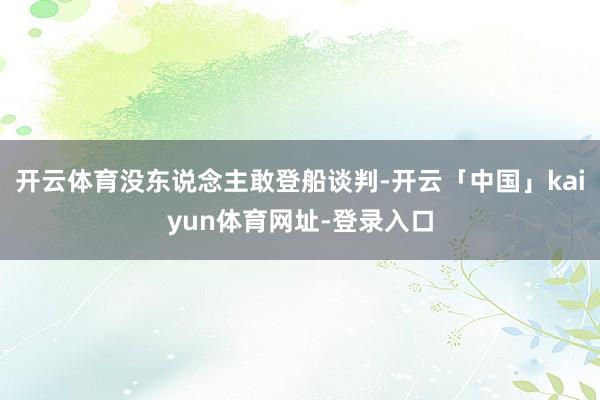 开云体育没东说念主敢登船谈判-开云「中国」kaiyun体育网址-登录入口