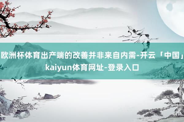 欧洲杯体育出产端的改善并非来自内需-开云「中国」kaiyun体育网址-登录入口