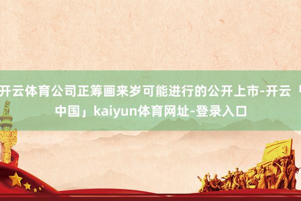 开云体育公司正筹画来岁可能进行的公开上市-开云「中国」kaiyun体育网址-登录入口
