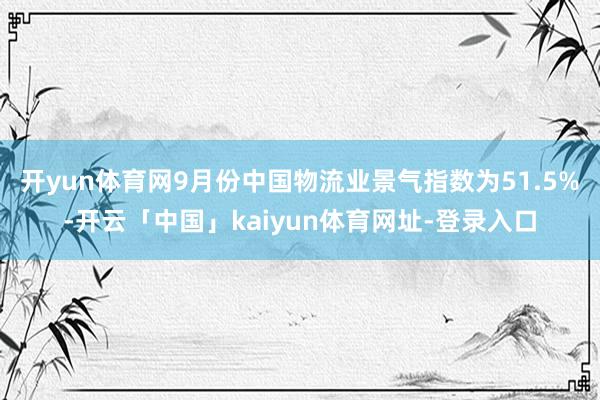 开yun体育网9月份中国物流业景气指数为51.5%-开云「中国」kaiyun体育网址-登录入口