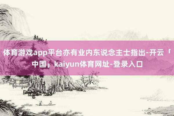 体育游戏app平台亦有业内东说念主士指出-开云「中国」kaiyun体育网址-登录入口