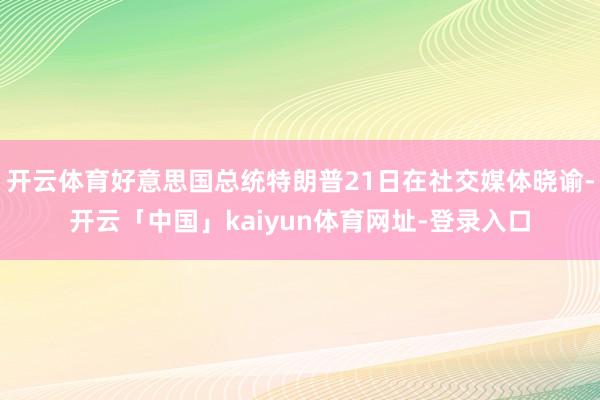 开云体育好意思国总统特朗普21日在社交媒体晓谕-开云「中国」kaiyun体育网址-登录入口