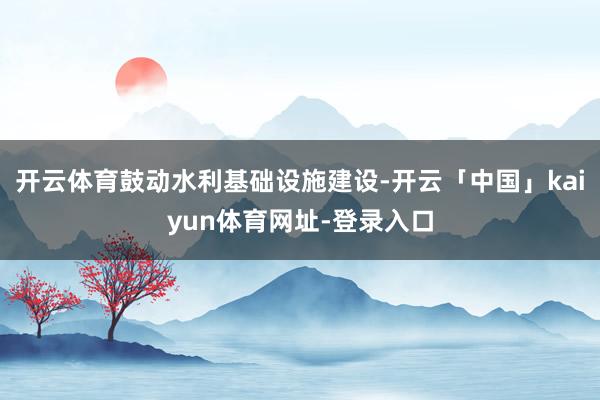 开云体育鼓动水利基础设施建设-开云「中国」kaiyun体育网址-登录入口