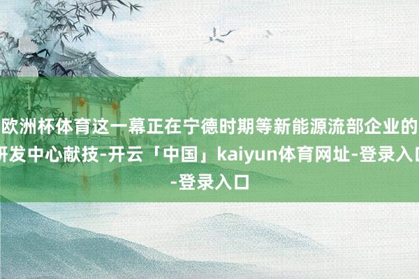 欧洲杯体育这一幕正在宁德时期等新能源流部企业的研发中心献技-开云「中国」kaiyun体育网址-登录入口