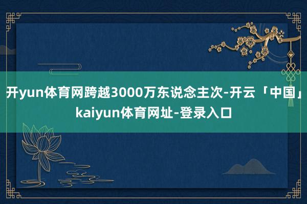 开yun体育网跨越3000万东说念主次-开云「中国」kaiyun体育网址-登录入口