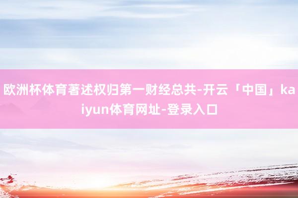 欧洲杯体育著述权归第一财经总共-开云「中国」kaiyun体育网址-登录入口