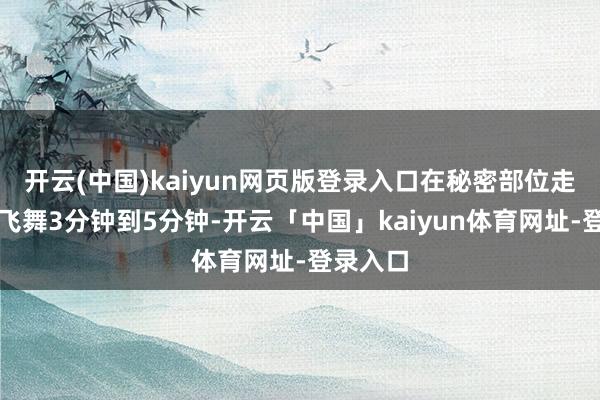开云(中国)kaiyun网页版登录入口在秘密部位走动反复飞舞3分钟到5分钟-开云「中国」kaiyun体育网址-登录入口