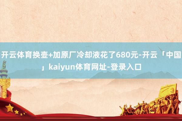 开云体育换壶+加原厂冷却液花了680元-开云「中国」kaiyun体育网址-登录入口