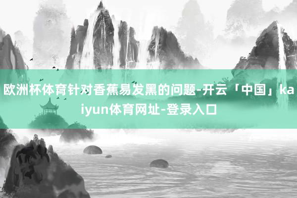 欧洲杯体育针对香蕉易发黑的问题-开云「中国」kaiyun体育网址-登录入口