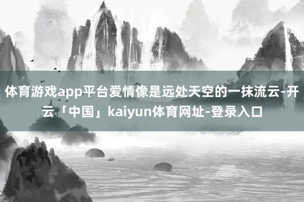 体育游戏app平台爱情像是远处天空的一抹流云-开云「中国」kaiyun体育网址-登录入口