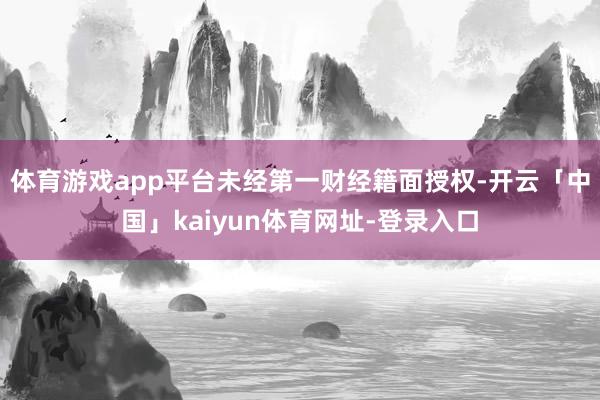 体育游戏app平台未经第一财经籍面授权-开云「中国」kaiyun体育网址-登录入口