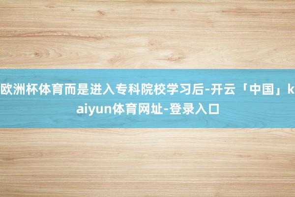 欧洲杯体育而是进入专科院校学习后-开云「中国」kaiyun体育网址-登录入口
