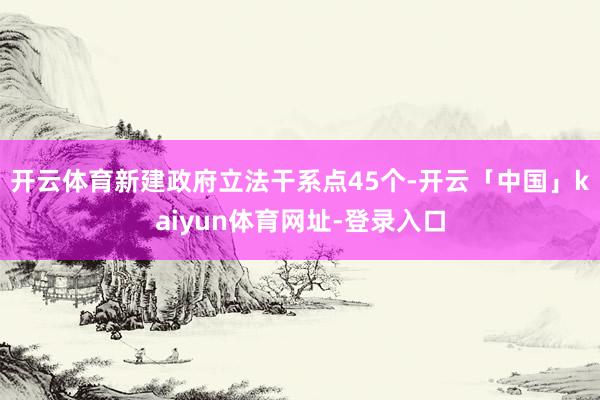 开云体育新建政府立法干系点45个-开云「中国」kaiyun体育网址-登录入口