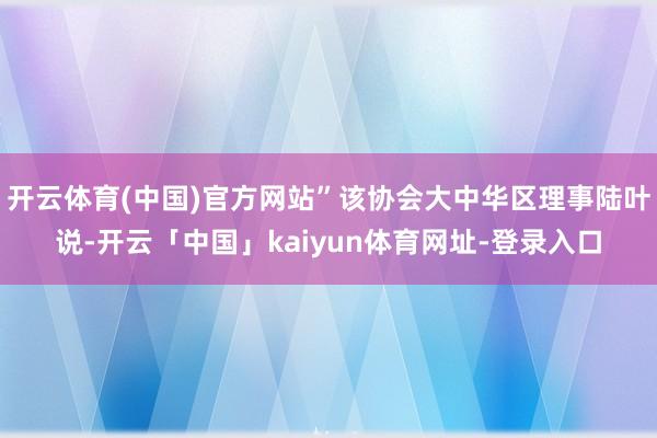 开云体育(中国)官方网站”该协会大中华区理事陆叶说-开云「中国」kaiyun体育网址-登录入口
