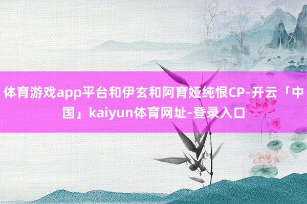 体育游戏app平台和伊玄和阿育娅纯恨CP-开云「中国」kaiyun体育网址-登录入口
