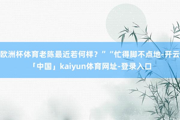 欧洲杯体育老陈最近若何样？”“忙得脚不点地-开云「中国」kaiyun体育网址-登录入口