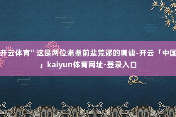 开云体育”这是两位耄耋前辈荒谬的嘲谑-开云「中国」kaiyun体育网址-登录入口