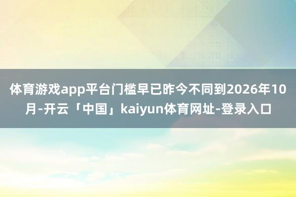 体育游戏app平台门槛早已昨今不同到2026年10月-开云「中国」kaiyun体育网址-登录入口