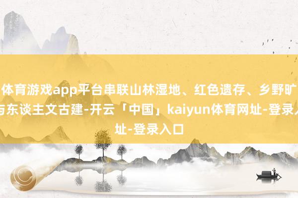 体育游戏app平台串联山林湿地、红色遗存、乡野旷费与东谈主文古建-开云「中国」kaiyun体育网址-登录入口