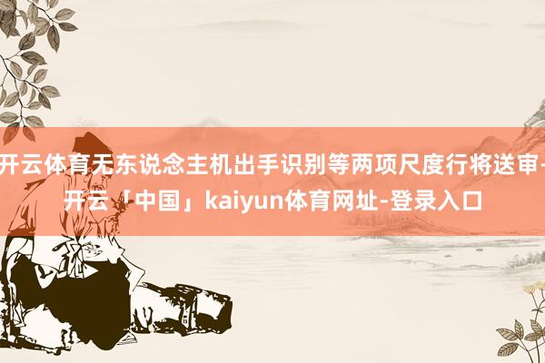 开云体育无东说念主机出手识别等两项尺度行将送审-开云「中国」kaiyun体育网址-登录入口