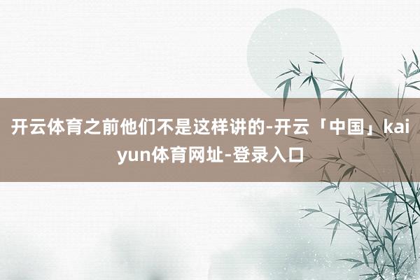 开云体育之前他们不是这样讲的-开云「中国」kaiyun体育网址-登录入口