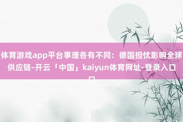体育游戏app平台事理各有不同：德国担忧影响全球供应链-开云「中国」kaiyun体育网址-登录入口