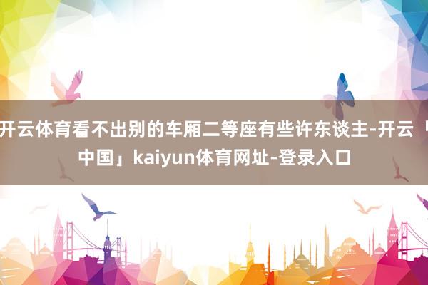 开云体育看不出别的车厢二等座有些许东谈主-开云「中国」kaiyun体育网址-登录入口