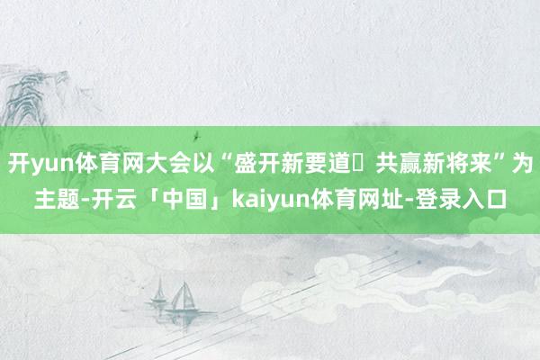 开yun体育网大会以“盛开新要道・共赢新将来”为主题-开云「中国」kaiyun体育网址-登录入口