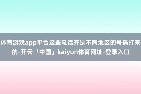 体育游戏app平台这些电话齐是不同地区的号码打来的-开云「中国」kaiyun体育网址-登录入口