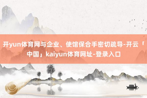 开yun体育网与企业、使馆保合手密切疏导-开云「中国」kaiyun体育网址-登录入口